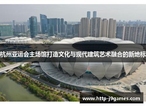 杭州亚运会主场馆打造文化与现代建筑艺术融合的新地标