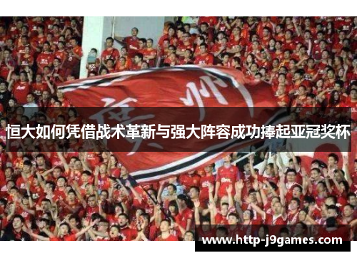 恒大如何凭借战术革新与强大阵容成功捧起亚冠奖杯