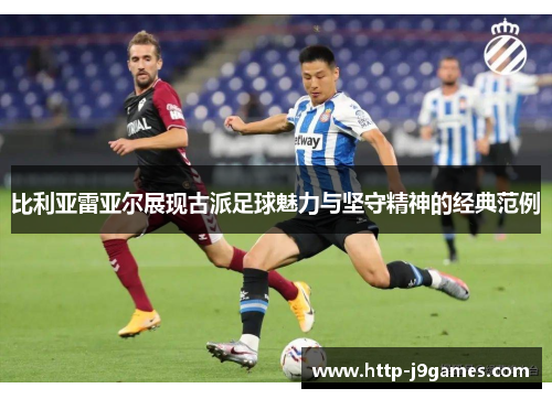 比利亚雷亚尔展现古派足球魅力与坚守精神的经典范例