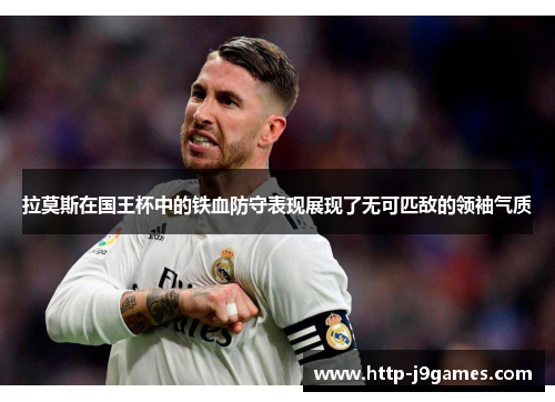 拉莫斯在国王杯中的铁血防守表现展现了无可匹敌的领袖气质 拉莫斯在国王杯中的铁血防守表现展现了无可匹敌的领袖气质
