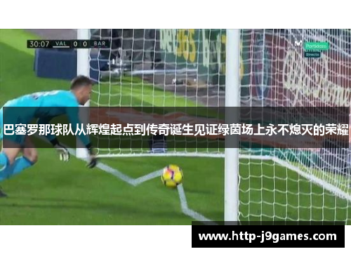 巴塞罗那球队从辉煌起点到传奇诞生见证绿茵场上永不熄灭的荣耀