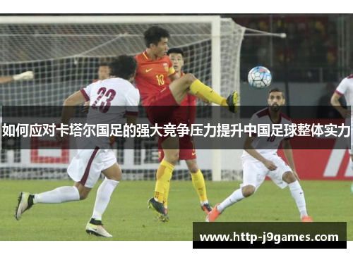 如何应对卡塔尔国足的强大竞争压力提升中国足球整体实力
