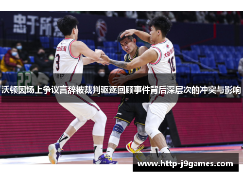 沃顿因场上争议言辞被裁判驱逐回顾事件背后深层次的冲突与影响