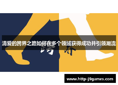 清爱的跨界之路如何在多个领域获得成功并引领潮流 清爱的跨界之路如何在多个领域获得成功并引领潮流