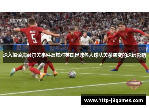 深入解读海瑟尔关事件及其对英国足球各大球队关系演变的深远影响 深入解读海瑟尔关事件及其对英国足球各大球队关系演变的深远影响