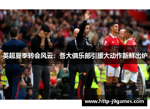 英超夏季转会风云：各大俱乐部引援大动作新鲜出炉