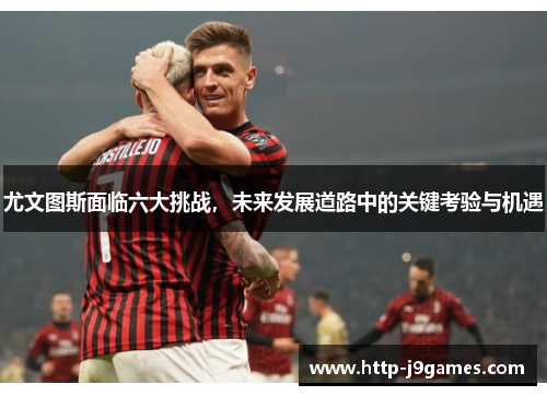 尤文图斯面临六大挑战，未来发展道路中的关键考验与机遇