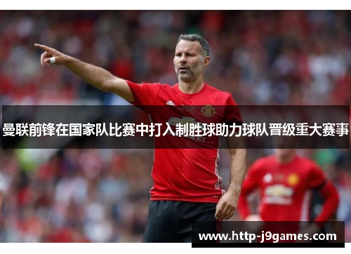 曼联前锋在国家队比赛中打入制胜球助力球队晋级重大赛事
