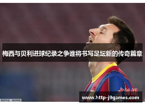 梅西与贝利进球纪录之争谁将书写足坛新的传奇篇章