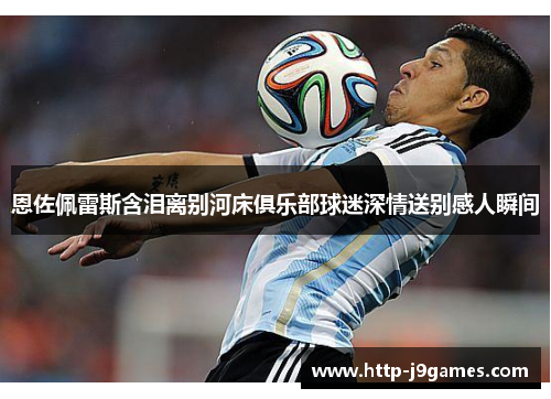 恩佐佩雷斯含泪离别河床俱乐部球迷深情送别感人瞬间