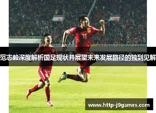 范志毅深度解析国足现状并展望未来发展路径的独到见解