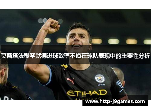 莫斯塔法穆罕默德进球效率不俗在球队表现中的重要性分析
