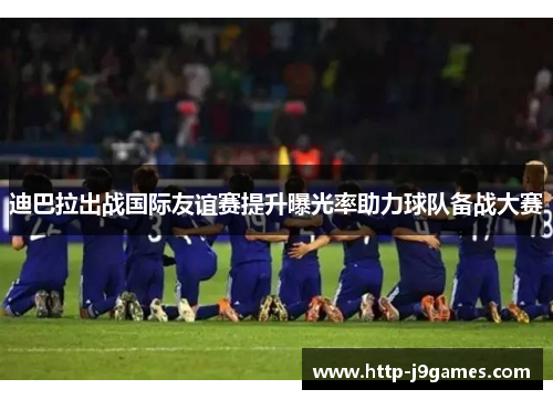 迪巴拉出战国际友谊赛提升曝光率助力球队备战大赛